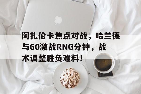 阿扎伦卡焦点对战,哈兰德与60激战RNG分钟,战术调整胜负难料! 阿扎伦卡焦点对战,哈兰德与60激战RNG分钟,战术调整胜负难料!